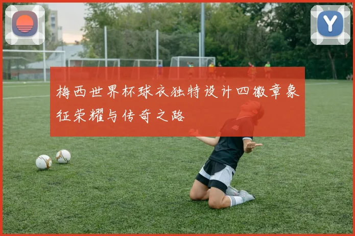梅西世界杯球衣独特设计四徽章象征荣耀与传奇之路