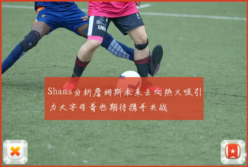 Shams分析詹姆斯未来去向热火吸引力大字母哥也期待携手共战