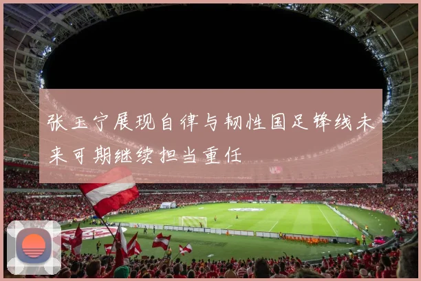 张玉宁展现自律与韧性国足锋线未来可期继续担当重任