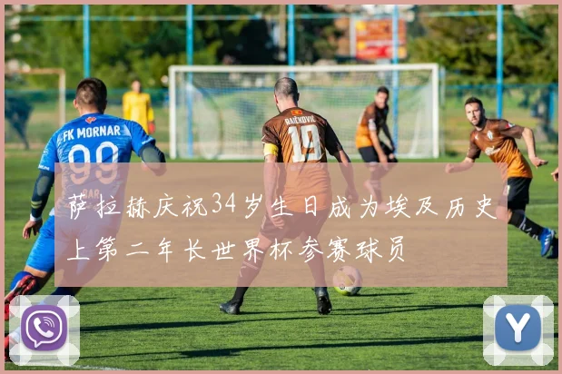 萨拉赫庆祝34岁生日成为埃及历史上第二年长世界杯参赛球员
