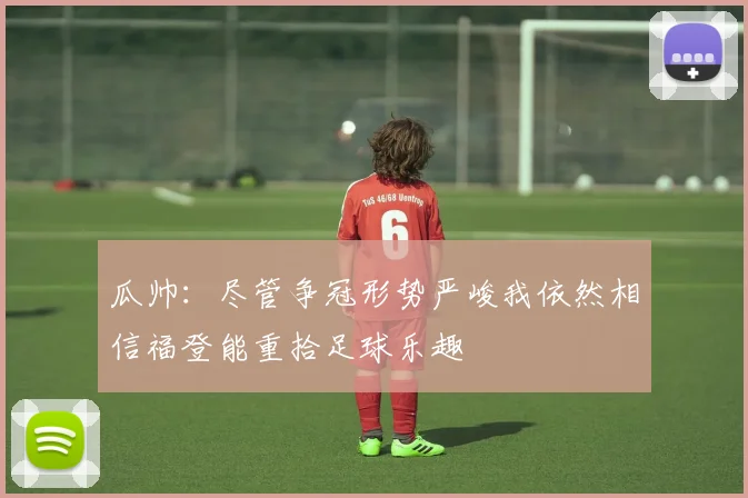 瓜帅：尽管争冠形势严峻我依然相信福登能重拾足球乐趣