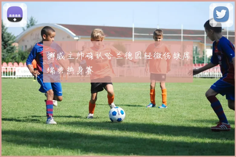 挪威主帅确认哈兰德因轻微伤缺席瑞典热身赛