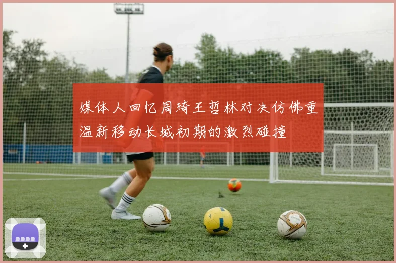 媒体人回忆周琦王哲林对决仿佛重温新移动长城初期的激烈碰撞