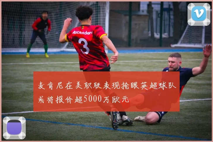 麦肯尼在美职联表现抢眼英超球队或将报价超5000万欧元