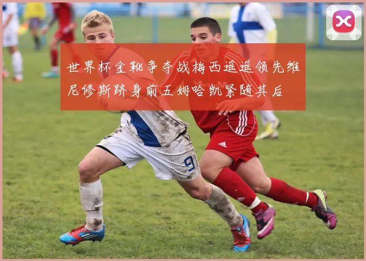 世界杯金靴争夺战梅西遥遥领先维尼修斯跻身前五姆哈凯紧随其后