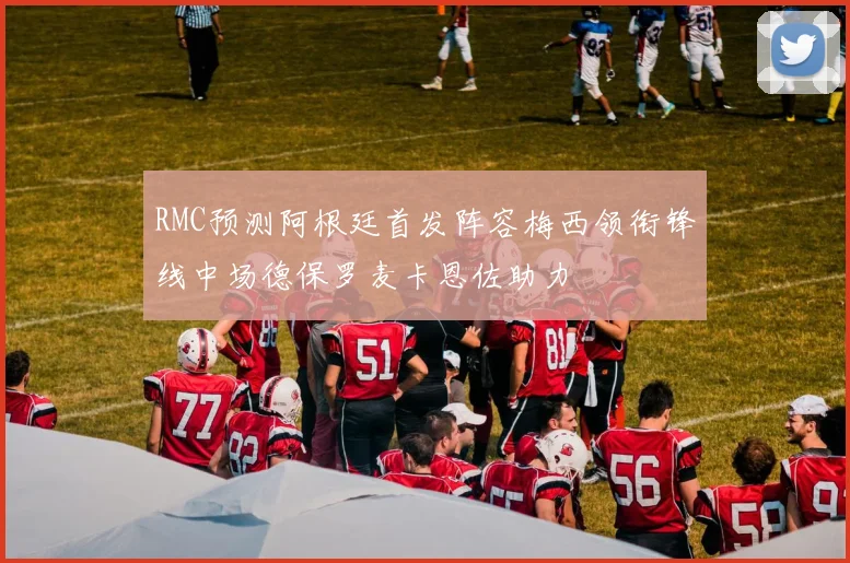 RMC预测阿根廷首发阵容梅西领衔锋线中场德保罗麦卡恩佐助力