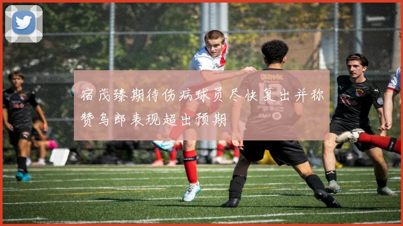 宿茂臻期待伤病球员尽快复出并称赞乌郎表现超出预期