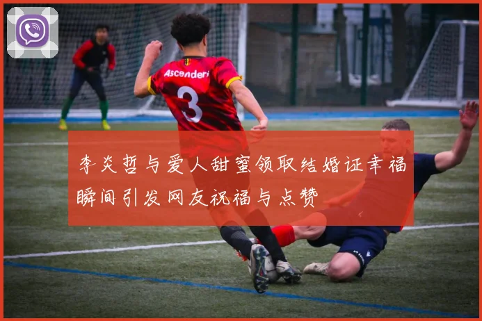 李炎哲与爱人甜蜜领取结婚证幸福瞬间引发网友祝福与点赞