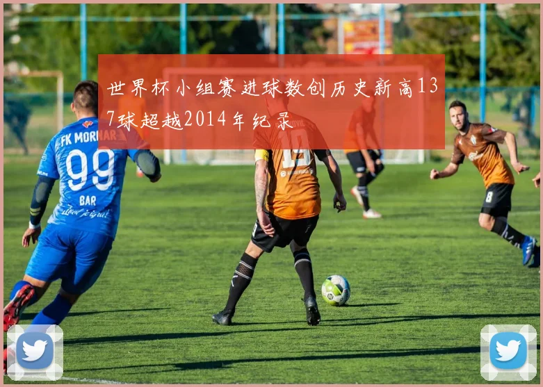 世界杯小组赛进球数创历史新高137球超越2014年纪录