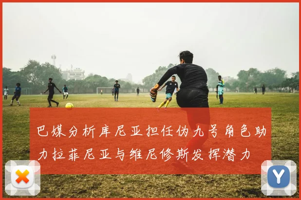 巴媒分析库尼亚担任伪九号角色助力拉菲尼亚与维尼修斯发挥潜力
