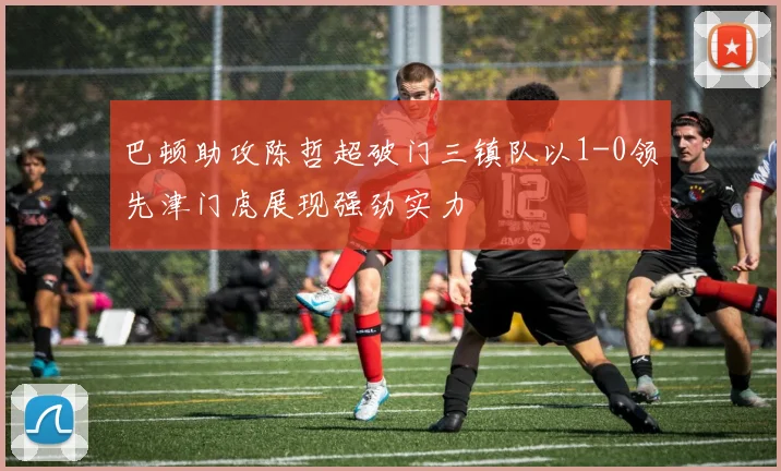 巴顿助攻陈哲超破门三镇队以1-0领先津门虎展现强劲实力