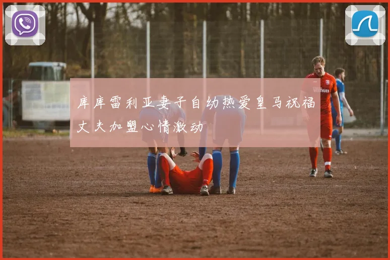 库库雷利亚妻子自幼热爱皇马祝福丈夫加盟心情激动