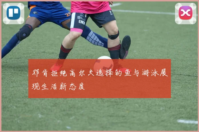 邓肯拒绝高尔夫选择钓鱼与游泳展现生活新态度