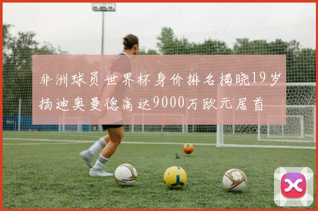 非洲球员世界杯身价排名揭晓19岁扬迪奥曼德高达9000万欧元居首