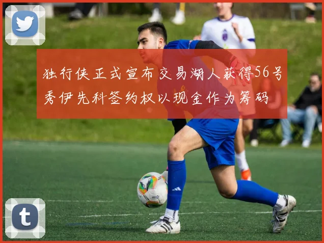独行侠正式宣布交易湖人获得56号秀伊先科签约权以现金作为筹码