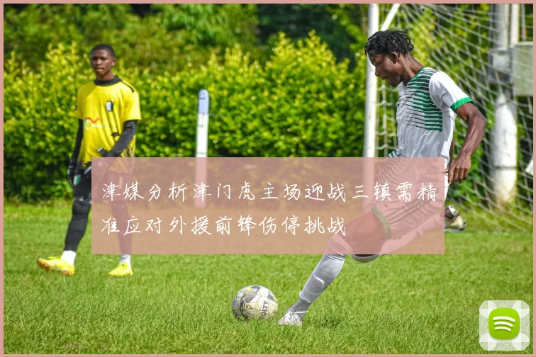 津媒分析津门虎主场迎战三镇需精准应对外援前锋伤停挑战