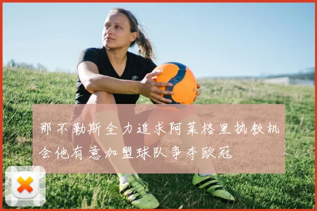 那不勒斯全力追求阿莱格里执教机会他有意加盟球队争夺欧冠