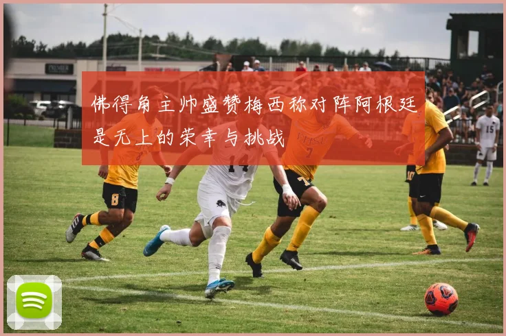 佛得角主帅盛赞梅西称对阵阿根廷是无上的荣幸与挑战