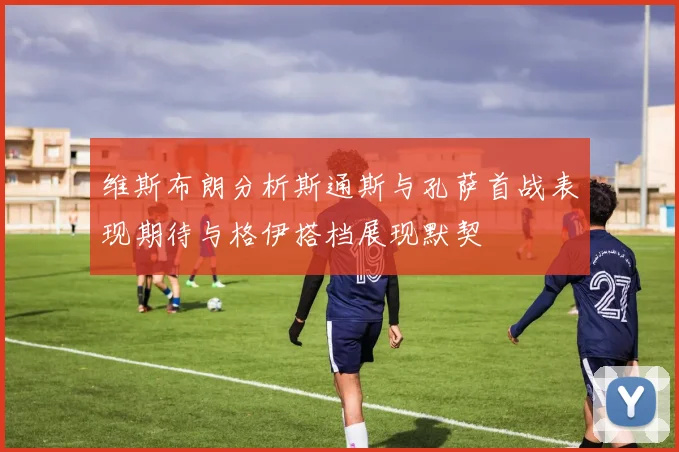 维斯布朗分析斯通斯与孔萨首战表现期待与格伊搭档展现默契