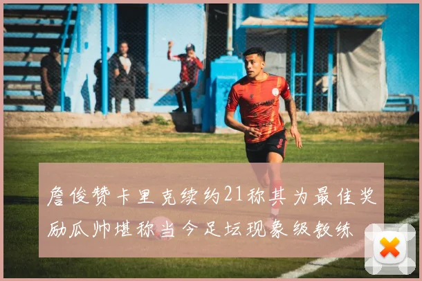 詹俊赞卡里克续约21称其为最佳奖励瓜帅堪称当今足坛现象级教练