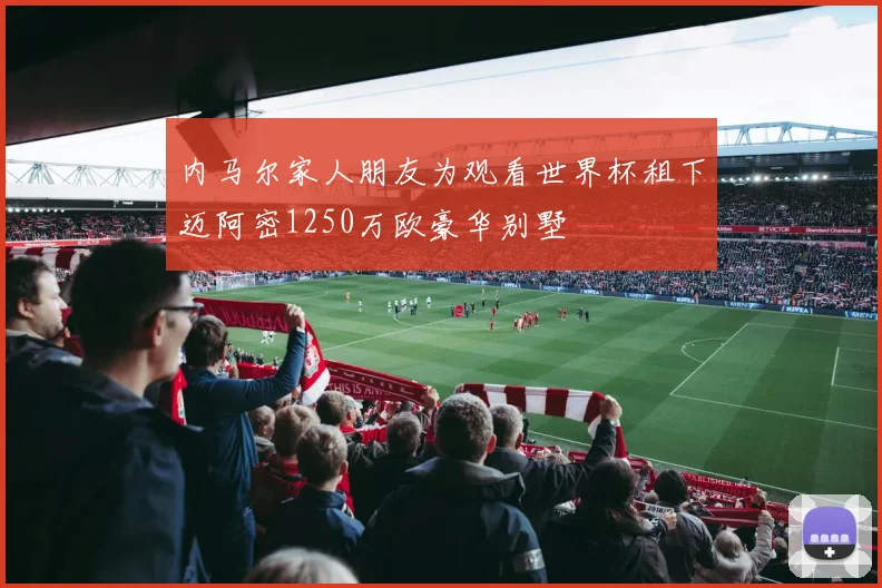内马尔家人朋友为观看世界杯租下迈阿密1250万欧豪华别墅
