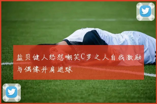 盐贝健人怒怼嘲笑C罗之人自我激励与偶像并肩进球